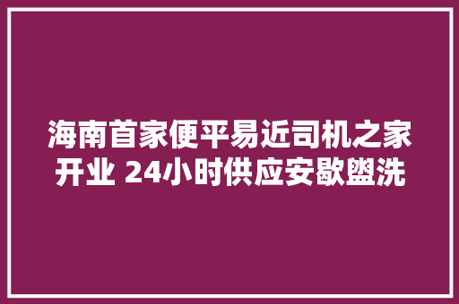 海南首家便平易近司机之家开业 24小时供应安歇盥洗修车等做事
