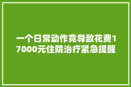 一个日常动作竟导致花费17000元住院治疗紧急提醒