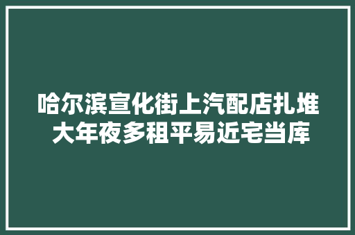 哈尔滨宣化街上汽配店扎堆 大年夜多租平易近宅当库房放易燃品