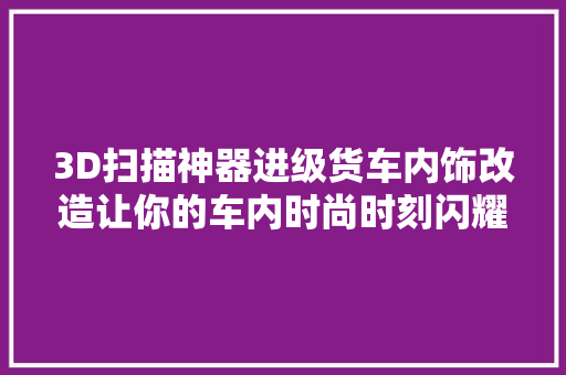 3D扫描神器进级货车内饰改造让你的车内时尚时刻闪耀