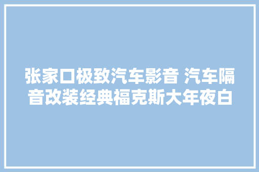 张家口极致汽车影音 汽车隔音改装经典福克斯大年夜白鲨全车隔音