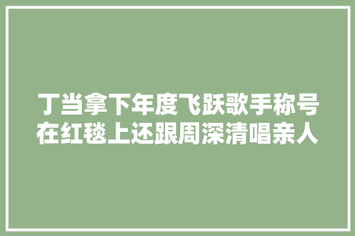 丁当拿下年度飞跃歌手称号在红毯上还跟周深清唱亲人