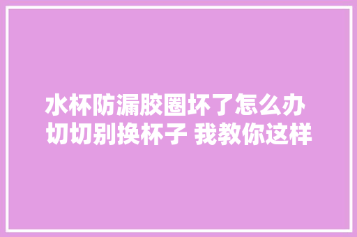 水杯防漏胶圈坏了怎么办 切切别换杯子 我教你这样做