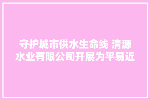 守护城市供水生命线 清源水业有限公司开展为平易近做事供水管网举动办法问题摸排整改百日行动