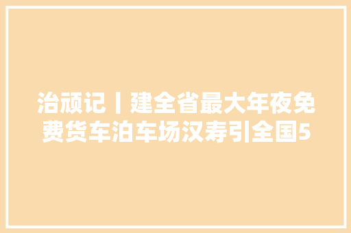 治顽记丨建全省最大年夜免费货车泊车场汉寿引全国57个县市区拜师学艺