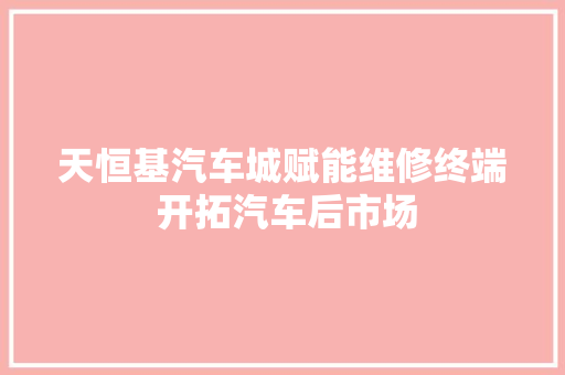 天恒基汽车城赋能维修终端 开拓汽车后市场