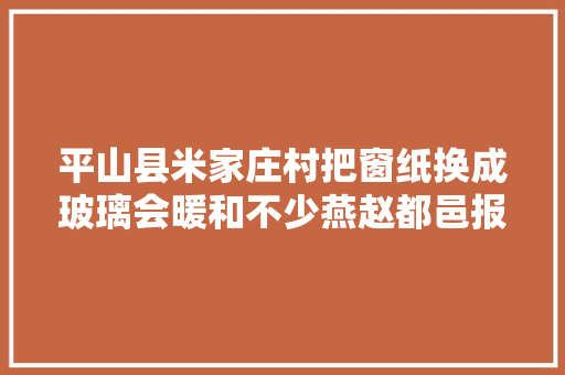 平山县米家庄村把窗纸换成玻璃会暖和不少燕赵都邑报数字报