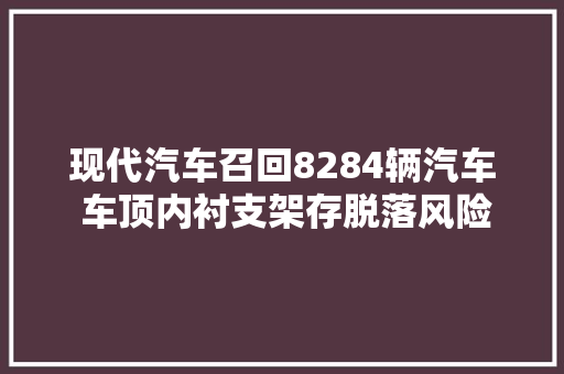 现代汽车召回8284辆汽车 车顶内衬支架存脱落风险