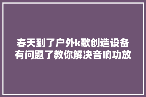 春天到了户外k歌创造设备有问题了教你解决音响功放故障问题
