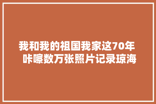我和我的祖国我家这70年  咔嚓数万张照片记录琼海成长巨变