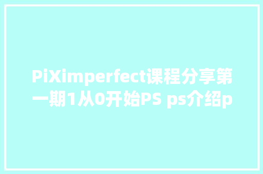 PiXimperfect课程分享第一期1从0开始PS ps介绍ps修图