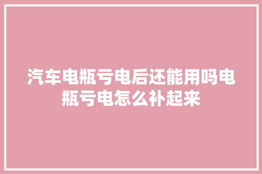 汽车电瓶亏电后还能用吗电瓶亏电怎么补起来