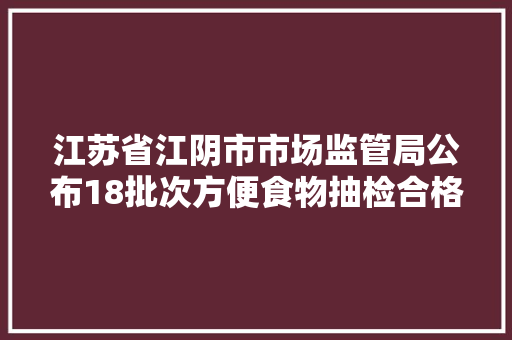 江苏省江阴市市场监管局公布18批次方便食物抽检合格信息