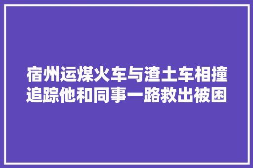 宿州运煤火车与渣土车相撞追踪他和同事一路救出被困司机