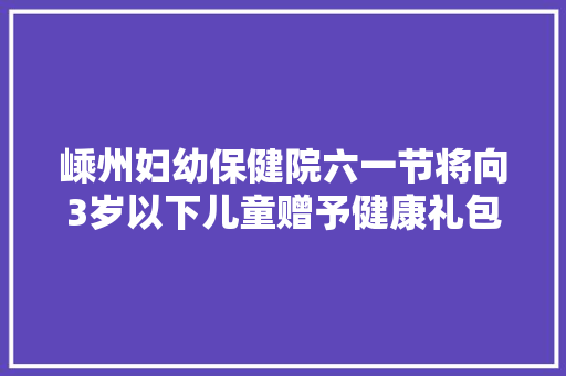 嵊州妇幼保健院六一节将向3岁以下儿童赠予健康礼包