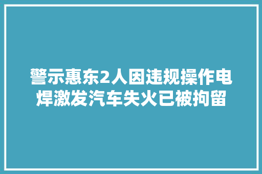 警示惠东2人因违规操作电焊激发汽车失火已被拘留