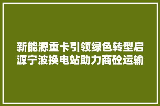 新能源重卡引领绿色转型启源宁波换电站助力商砼运输低碳成长