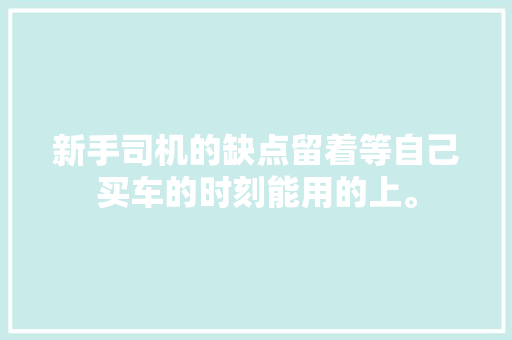 新手司机的缺点留着等自己买车的时刻能用的上。