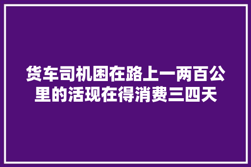 货车司机困在路上一两百公里的活现在得消费三四天