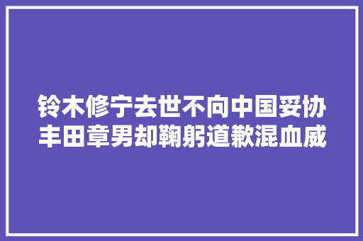 铃木修宁去世不向中国妥协丰田章男却鞠躬道歉混血威飒有诚意