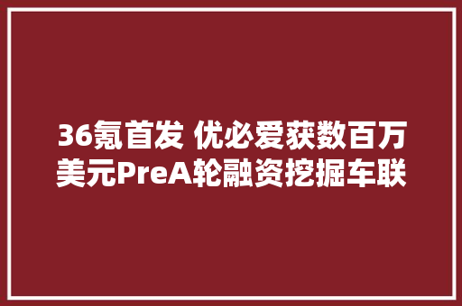 36氪首发 优必爱获数百万美元PreA轮融资挖掘车联网大年夜数据的商业价值