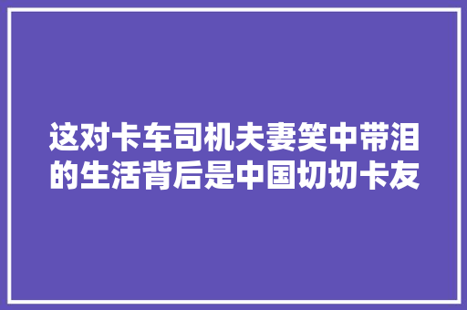这对卡车司机夫妻笑中带泪的生活背后是中国切切卡友的真实人生