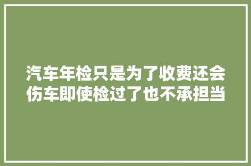 汽车年检只是为了收费还会伤车即使检过了也不承担当何责任