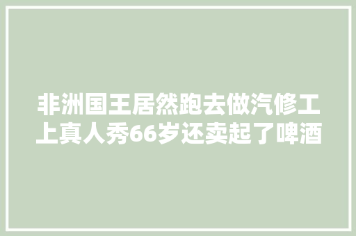 非洲国王居然跑去做汽修工上真人秀66岁还卖起了啤酒