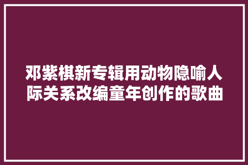 邓紫棋新专辑用动物隐喻人际关系改编童年创作的歌曲