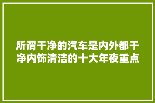 所谓干净的汽车是内外都干净内饰清洁的十大年夜重点