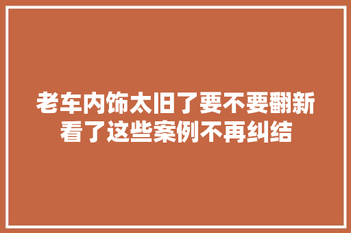 老车内饰太旧了要不要翻新看了这些案例不再纠结