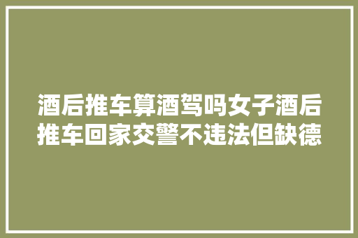 酒后推车算酒驾吗女子酒后推车回家交警不违法但缺德