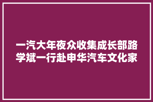 一汽大年夜众收集成长部路学斌一行赴申华汽车文化家当园考察新店选址