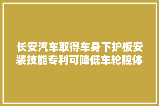 长安汽车取得车身下护板安装技能专利可降低车轮腔体中的气流混乱程度