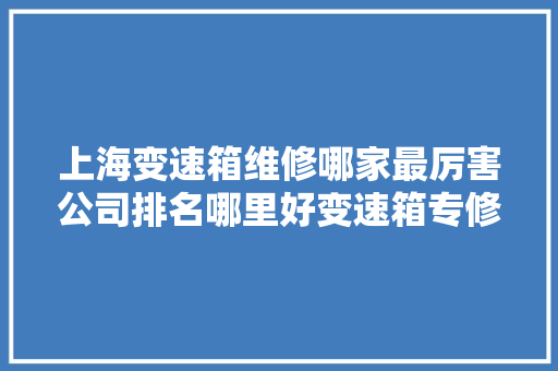 上海变速箱维修哪家最厉害公司排名哪里好变速箱专修厂详情 汽车知识