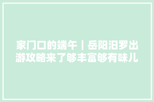 家门口的端午｜岳阳汨罗出游攻略来了够丰富够有味儿