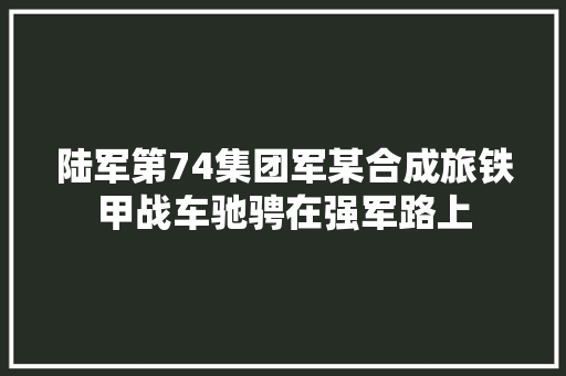 陆军第74集团军某合成旅铁甲战车驰骋在强军路上