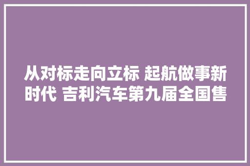 从对标走向立标 起航做事新时代 吉利汽车第九届全国售后做事技能大年夜赛圆满收官