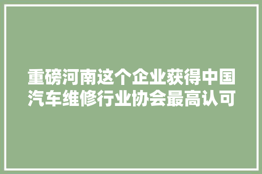 重磅河南这个企业获得中国汽车维修行业协会最高认可车友们有福了
