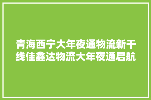 青海西宁大年夜通物流新干线佳鑫达物流大年夜通启航全国通晓