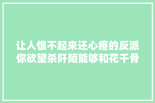 让人恨不起来还心疼的反派你欲望杀阡陌能够和花千骨在一路吗 休闲娱乐
