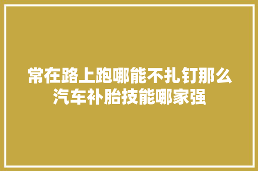 常在路上跑哪能不扎钉那么汽车补胎技能哪家强