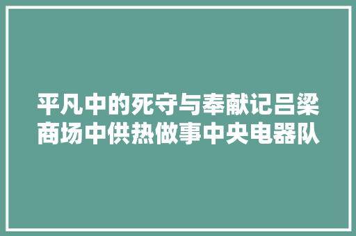 平凡中的死守与奉献记吕梁商场中供热做事中央电器队长李平定