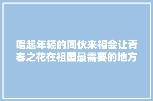 唱起年轻的同伙来相会让青春之花在祖国最需要的地方绽放｜青春宇宙