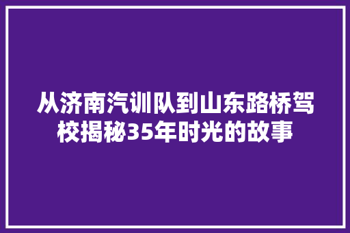 从济南汽训队到山东路桥驾校揭秘35年时光的故事