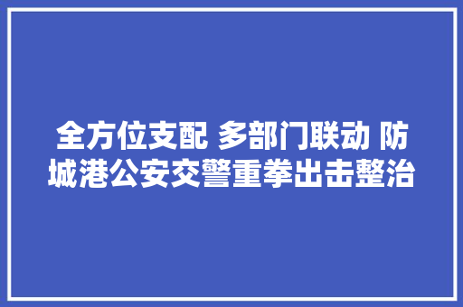 全方位支配 多部门联动 防城港公安交警重拳出击整治交管营业窗口造孽中介