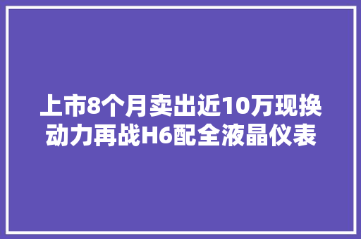 上市8个月卖出近10万现换动力再战H6配全液晶仪表8万起