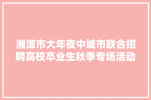 湘潭市大年夜中城市联合招聘高校卒业生秋季专场活动火热进行中