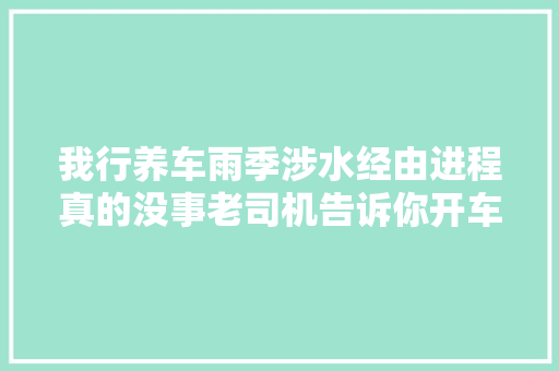 我行养车雨季涉水经由进程真的没事老司机告诉你开车别涉水