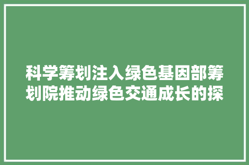 科学筹划注入绿色基因部筹划院推动绿色交通成长的探索与实践